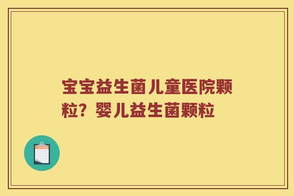 宝宝益生菌儿童医院颗粒？婴儿益生菌颗粒