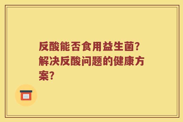 反酸能否食用益生菌？解决反酸问题的健康方案？