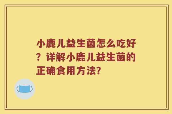 小鹿儿益生菌怎么吃好？详解小鹿儿益生菌的正确食用方法？