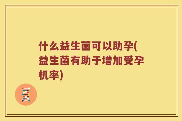 什么益生菌可以助孕(益生菌有助于增加受孕机率)