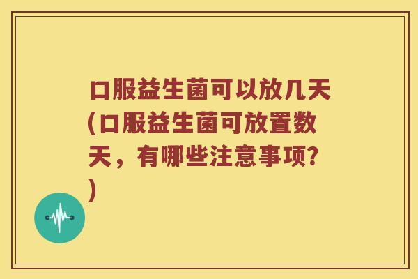 口服益生菌可以放几天(口服益生菌可放置数天，有哪些注意事项？)