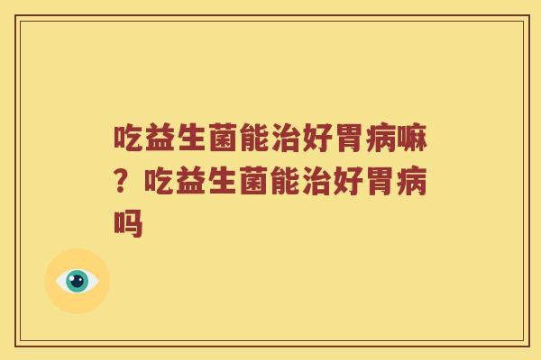 吃益生菌能治好胃病嘛？吃益生菌能治好胃病吗