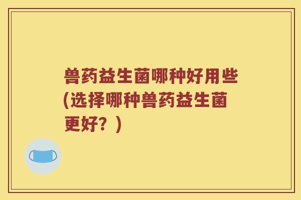 兽药益生菌哪种好用些(选择哪种兽药益生菌更好？)