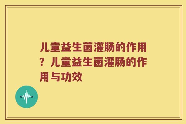 儿童益生菌灌肠的作用？儿童益生菌灌肠的作用与功效