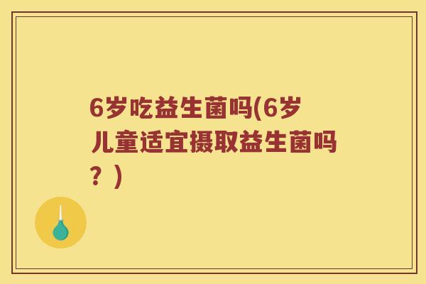 6岁吃益生菌吗(6岁儿童适宜摄取益生菌吗？)