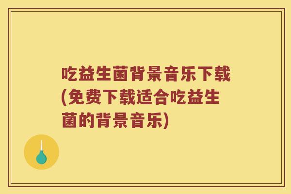 吃益生菌背景音乐下载(免费下载适合吃益生菌的背景音乐)