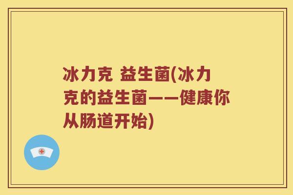 冰力克 益生菌(冰力克的益生菌——健康你从肠道开始)