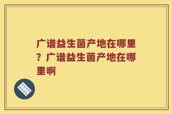 广谱益生菌产地在哪里?广谱益生菌产地在哪里啊 广谱益生菌产地在哪里?广谱益生菌产地在哪里啊