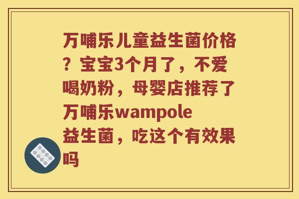 万哺乐儿童益生菌价格?宝宝3个月了,不爱喝奶粉,母婴店推荐了万哺乐wampole益生菌,吃这个有效果吗 万哺乐儿童益生菌价格?宝宝3个月了,不爱喝奶粉,母婴店推荐了万哺乐wampole益生菌,吃这个有效果吗