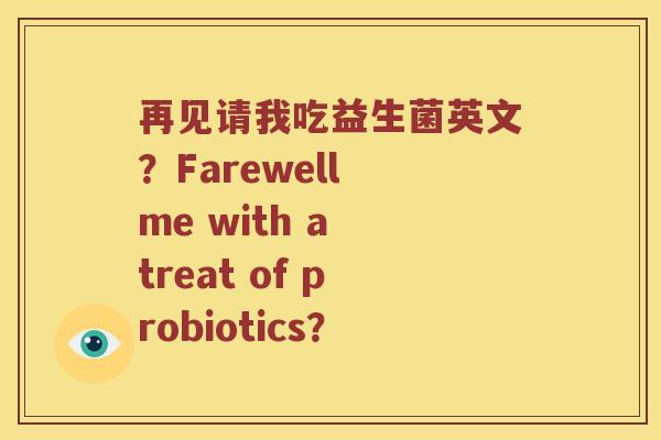 再见请我吃益生菌英文？Farewell me with a treat of probiotics？