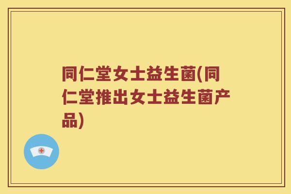 同仁堂女士益生菌(同仁堂推出女士益生菌产品)