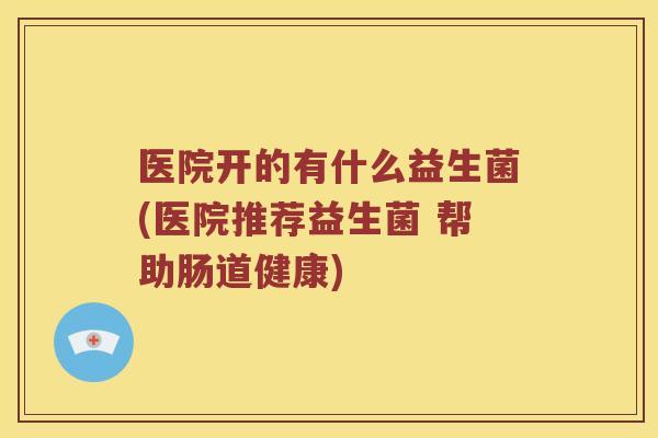 医院开的有什么益生菌(医院推荐益生菌 帮助肠道健康)