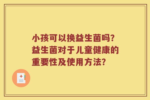 小孩可以换益生菌吗？益生菌对于儿童健康的重要性及使用方法？