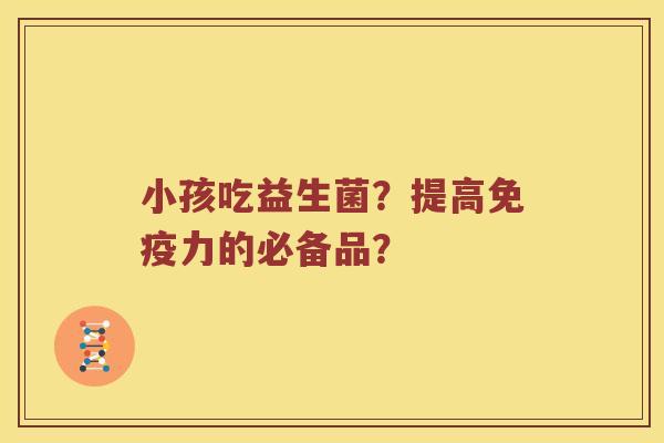 小孩吃益生菌？提高免疫力的必备品？