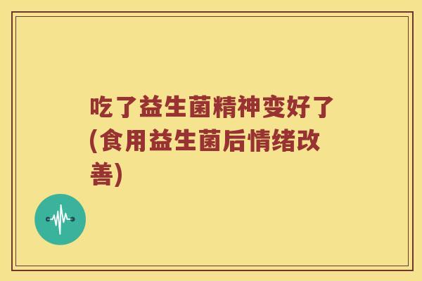 吃了益生菌精神变好了(食用益生菌后情绪改善) 吃了益生菌精神变好了(食用益生菌后情绪改善)