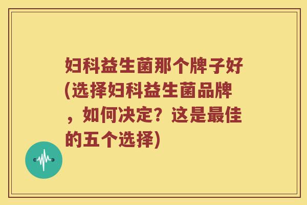 妇科益生菌那个牌子好(选择妇科益生菌品牌，如何决定？这是最佳的五个选择)