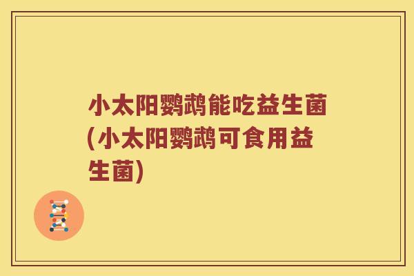 小太阳鹦鹉能吃益生菌(小太阳鹦鹉可食用益生菌)