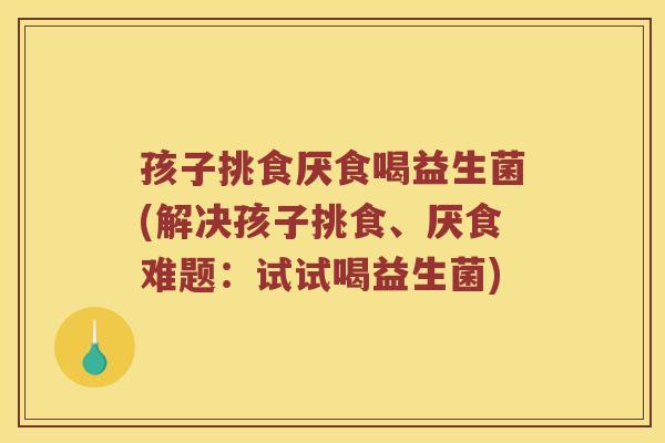 孩子挑食厌食喝益生菌(解决孩子挑食、厌食难题：试试喝益生菌)