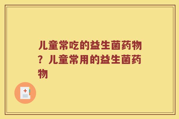 儿童常吃的益生菌?儿童常用的益生菌 儿童常吃的益生菌?儿童常用的益生菌