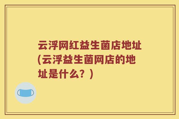 云浮网红益生菌店地址(云浮益生菌网店的地址是什么？)