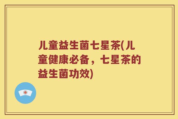 儿童益生菌七星茶(儿童健康必备，七星茶的益生菌功效)