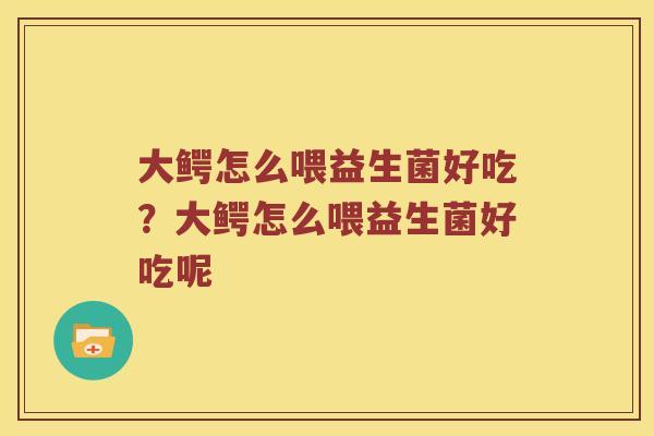 大鳄怎么喂益生菌好吃？大鳄怎么喂益生菌好吃呢