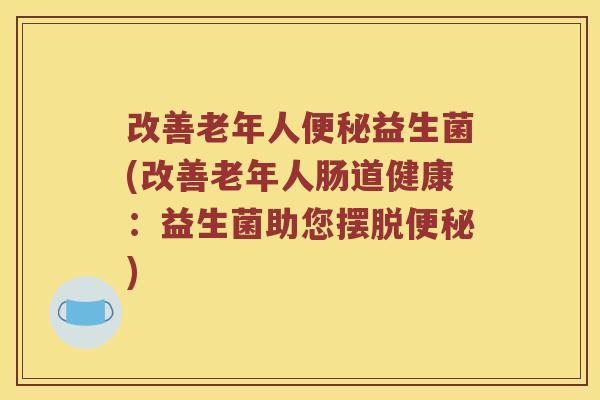 改善老年人益生菌(改善老年人肠道健康:益生菌助您摆脱) 改善老年人益生菌(改善老年人肠道健康:益生菌助您摆脱)
