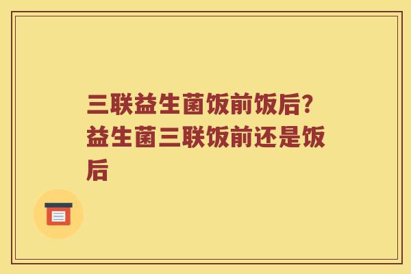 三联益生菌饭前饭后？益生菌三联饭前还是饭后