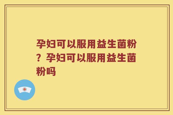 孕妇可以服用益生菌粉？孕妇可以服用益生菌粉吗