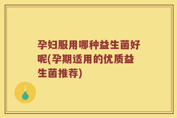 孕妇服用哪种益生菌好呢(孕期适用的优质益生菌推荐)
