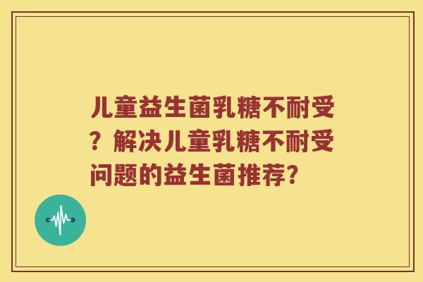 儿童益生菌乳糖不耐受？解决儿童乳糖不耐受问题的益生菌推荐？