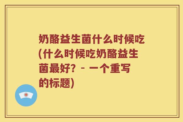 奶酪益生菌什么时候吃(什么时候吃奶酪益生菌最好？- 一个重写的标题)