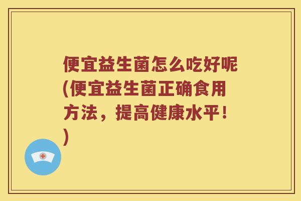 便宜益生菌怎么吃好呢(便宜益生菌正确食用方法，提高健康水平！)
