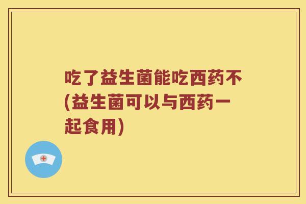 吃了益生菌能吃西药不(益生菌可以与西药一起食用)