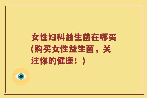 女性妇科益生菌在哪买(购买女性益生菌，关注你的健康！)