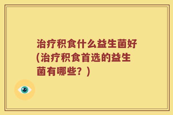 治疗积食什么益生菌好(治疗积食首选的益生菌有哪些？)
