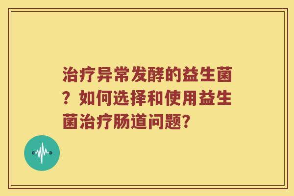 治疗异常发酵的益生菌？如何选择和使用益生菌治疗肠道问题？