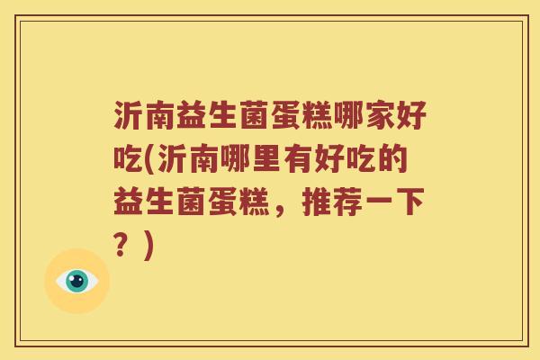 沂南益生菌蛋糕哪家好吃(沂南哪里有好吃的益生菌蛋糕，推荐一下？)