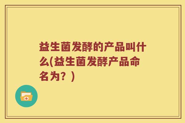 益生菌发酵的产品叫什么(益生菌发酵产品命名为？)