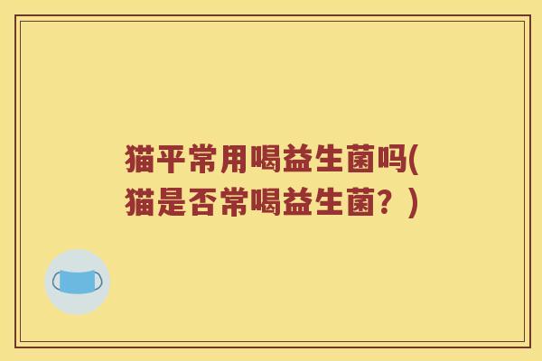 猫平常用喝益生菌吗(猫是否常喝益生菌？)
