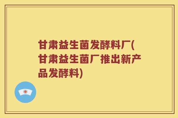 甘肃益生菌发酵料厂(甘肃益生菌厂推出新产品发酵料)