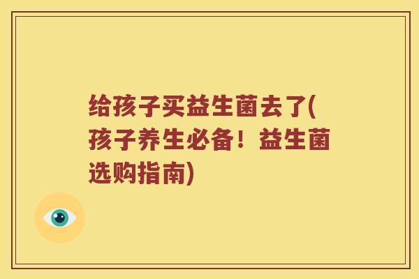 给孩子买益生菌去了(孩子养生必备！益生菌选购指南)