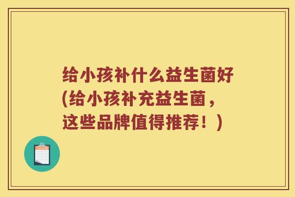 给小孩补什么益生菌好(给小孩补充益生菌，这些品牌值得推荐！)