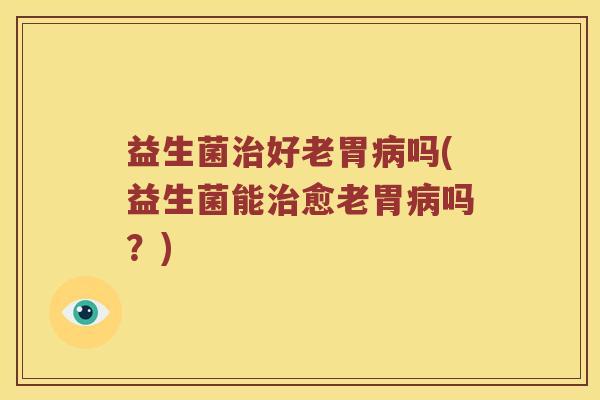 益生菌治好老胃病吗(益生菌能治愈老胃病吗？)