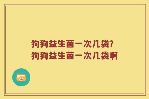 狗狗益生菌一次几袋？狗狗益生菌一次几袋啊