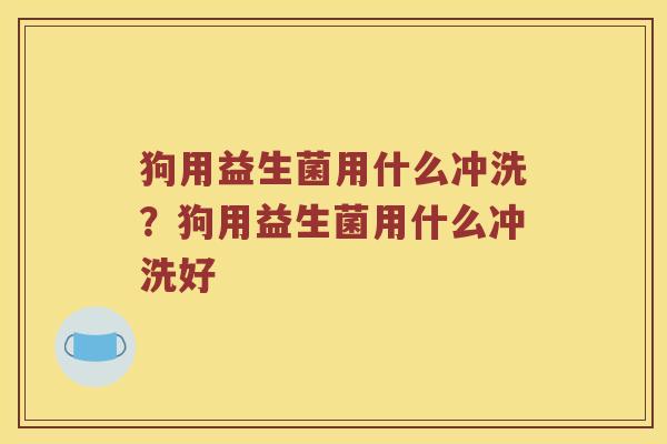 狗用益生菌用什么冲洗？狗用益生菌用什么冲洗好