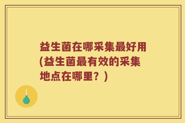 益生菌在哪采集最好用(益生菌最有效的采集地点在哪里？)