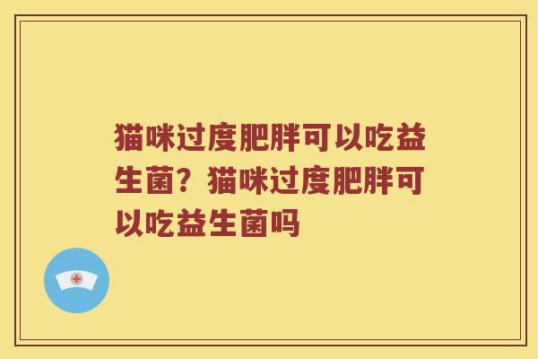 猫咪过度肥胖可以吃益生菌？猫咪过度肥胖可以吃益生菌吗
