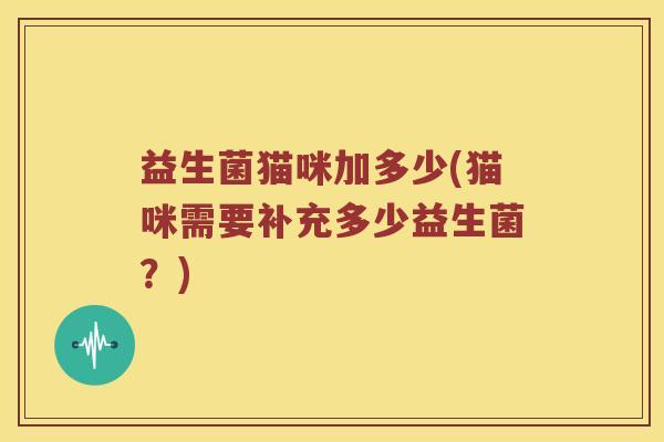 益生菌猫咪加多少(猫咪需要补充多少益生菌?) 益生菌猫咪加多少(猫咪需要补充多少益生菌?)