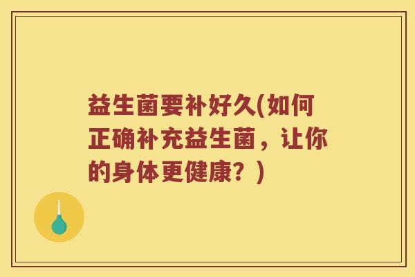 益生菌要补好久(如何正确补充益生菌，让你的身体更健康？)